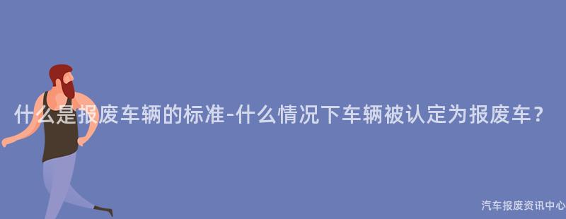 什么是报废车辆的标准-什么情况下车辆被认定为报废车？