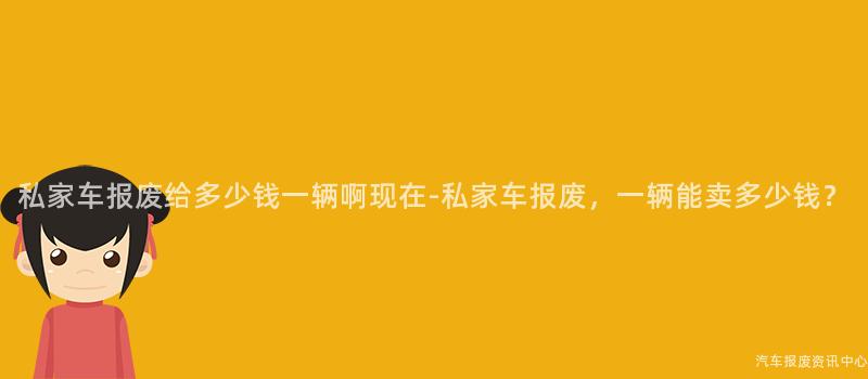 私家车报废给多少钱一辆啊现在-私家车报废，一辆能卖多少钱？