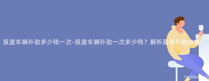 报废车辆补助多少钱一次-报废车辆补助一次多少钱？解析最新补助政策！