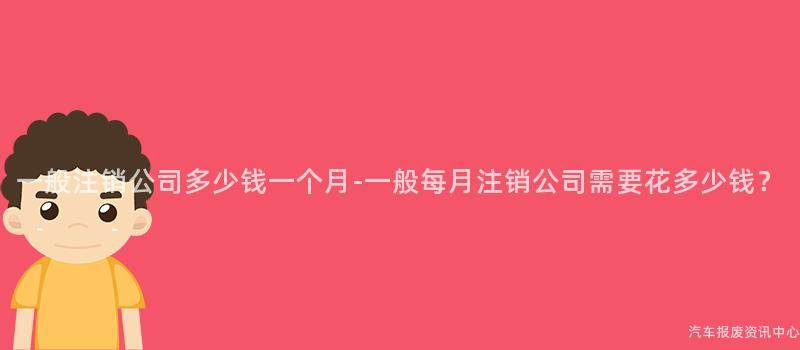 一般注销公司多少钱一个月-一般每月注销公司需要花多少钱？
