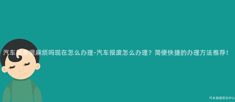汽车报废很麻烦吗现在怎么办理-汽车报废怎么办理？简便快捷的办理方法推荐！