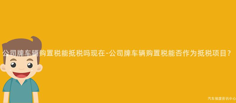 公司牌车辆购置税能抵税吗现在-公司牌车辆购置税能否作为抵税项目？