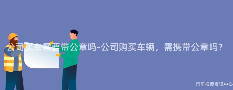 公司买车需要带公章吗-公司购买车辆，需携带公章吗？