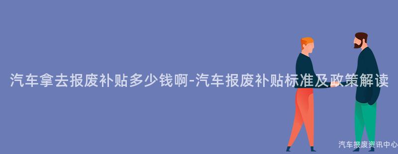 汽车拿去报废补贴多少钱啊-汽车报废补贴标准及政策解读