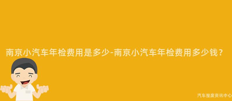 南京小汽车年检费用是多少-南京小汽车年检费用多少钱？