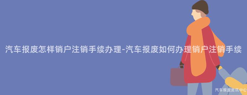 汽车报废怎样销户注销手续办理-汽车报废如何办理销户注销手续