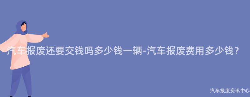 汽车报废还要交钱吗多少钱一辆-汽车报废费用多少钱？