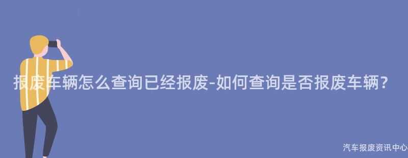 报废车辆怎么查询已经报废-如何查询是否报废车辆？