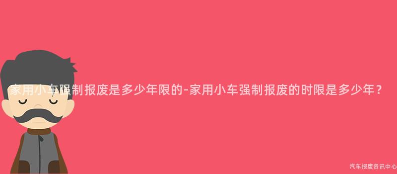 家用小车强制报废是多少年限的-家用小车强制报废的时限是多少年？