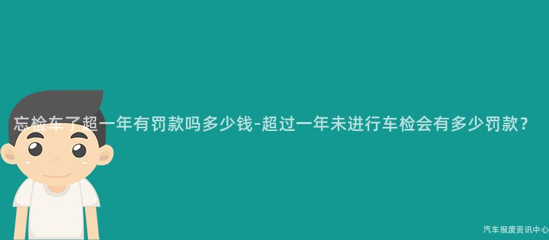 忘检车了超一年有罚款吗多少钱-超过一年未进行车检会有多少罚款？