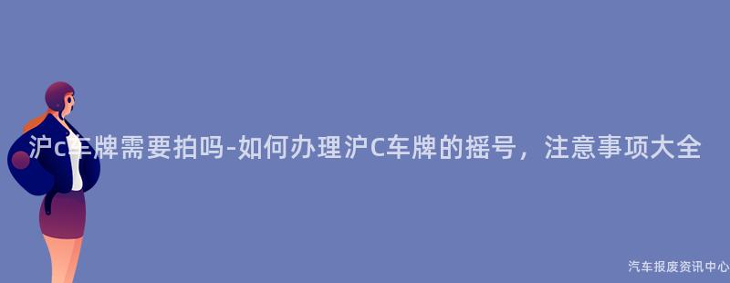 沪c车牌需要拍吗-如何办理沪C车牌的摇号，注意事项大全