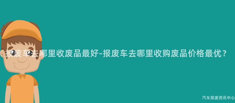 报废车去哪里收废品最好-报废车去哪里收购废品价格最优？