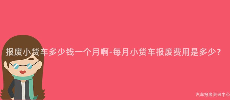 报废小货车多少钱一个月啊-每月小货车报废费用是多少？