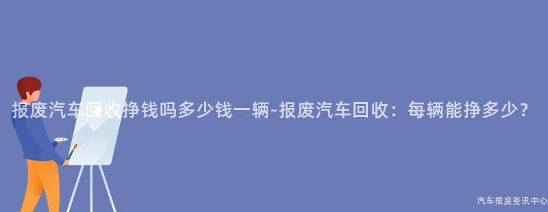 报废汽车回收挣钱吗多少钱一辆-报废汽车回收：每辆能挣多少？