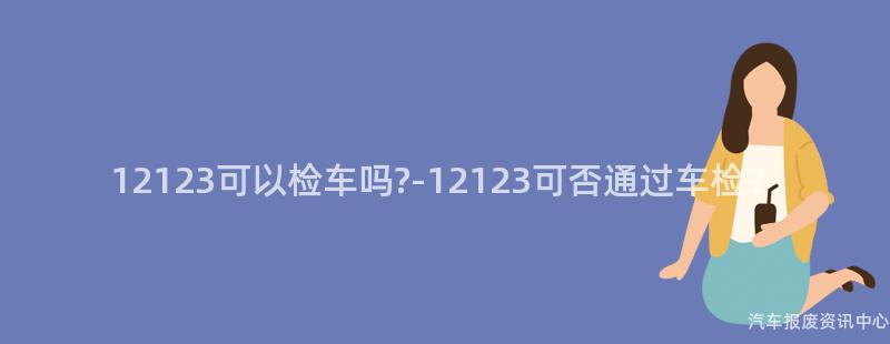 12123可以检车吗?-12123可否通过车检？