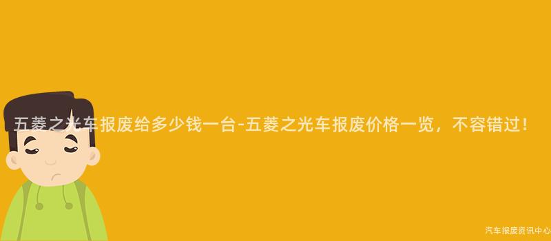 五菱之光车报废给多少钱一台-五菱之光车报废价格一览，不容错过！