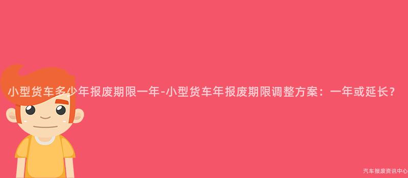 小型货车多少年报废期限一年-小型货车年报废期限调整方案：一年或延长？