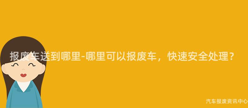 报废车送到哪里-哪里可以报废车，快速安全处理？