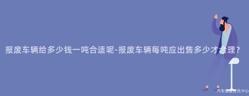 报废车辆给多少钱一吨合适呢-报废车辆每吨应出售多少才合理？