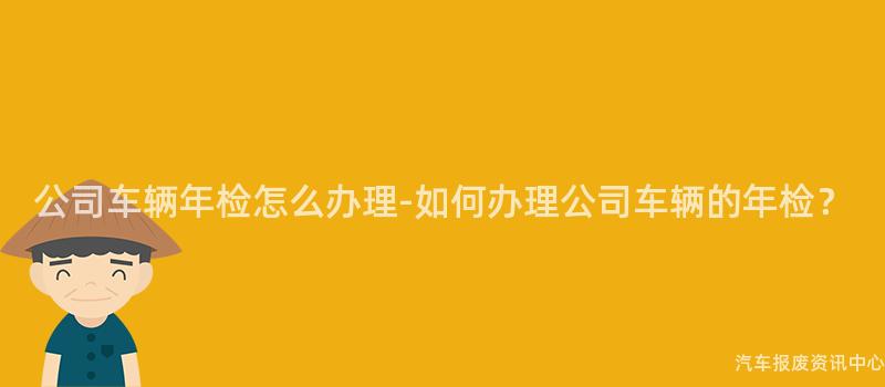 公司车辆年检怎么办理-如何办理公司车辆的年检？