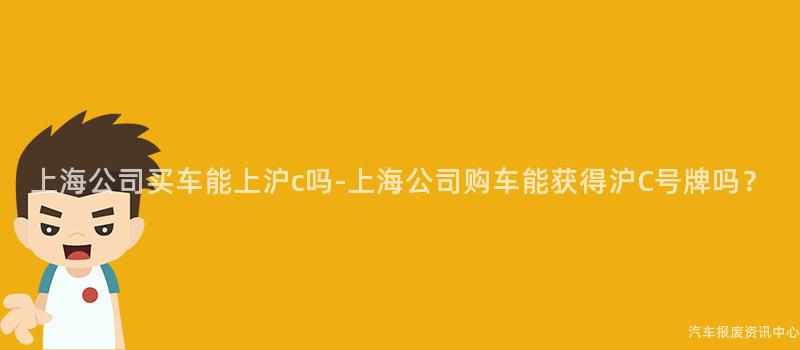 上海公司买车能上沪c吗-上海公司购车能获得沪C号牌吗？
