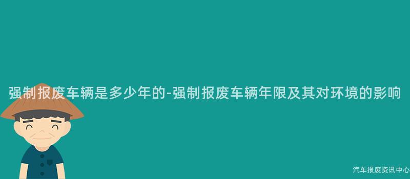 强制报废车辆是多少年的-强制报废车辆年限及其对环境的影响