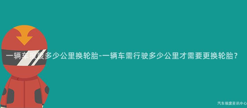 一辆车报废多少公里换轮胎-一辆车需行驶多少公里才需要更换轮胎？