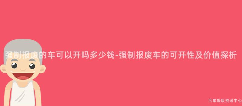 强制报废的车可以开吗多少钱-强制报废车的可开性及价值探析