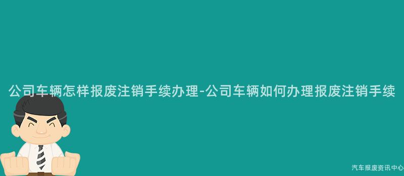 公司车辆怎样报废注销手续办理-公司车辆如何办理报废注销手续