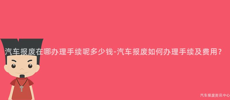 汽车报废在哪办理手续呢多少钱-汽车报废如何办理手续及费用？