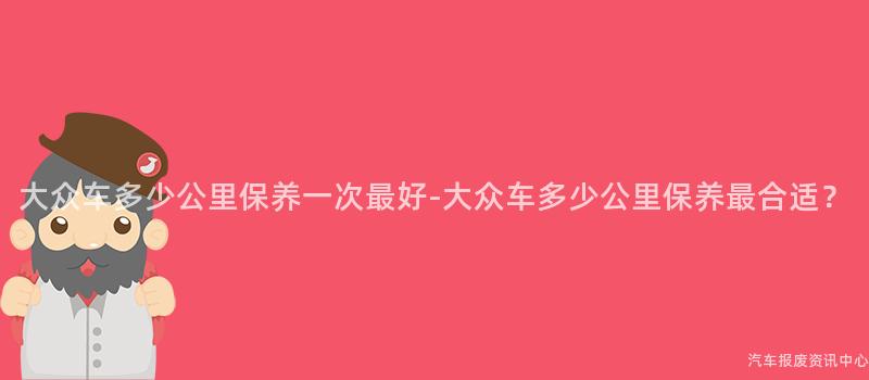 大众车多少公里保养一次最好-大众车多少公里保养最合适？