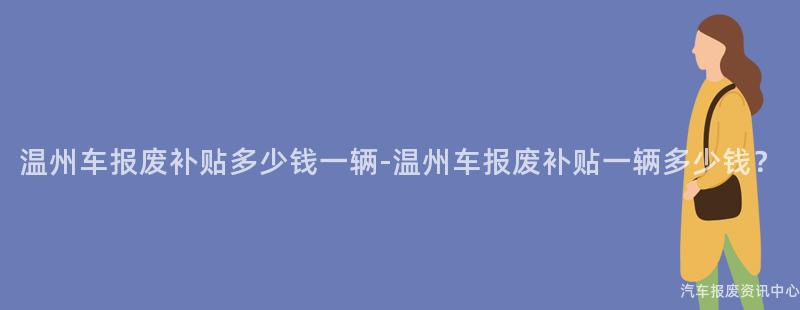 温州车报废补贴多少钱一辆-温州车报废补贴一辆多少钱？
