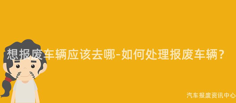 想报废车辆应该去哪-如何处理报废车辆？