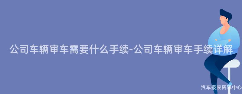 公司车辆审车需要什么手续-公司车辆审车手续详解