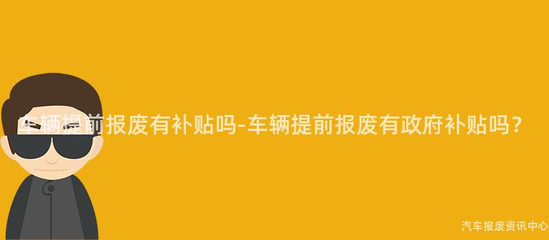 车辆提前报废有补贴吗-车辆提前报废有政府补贴吗？