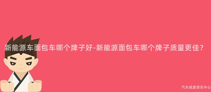 新能源车面包车哪个牌子好-新能源面包车哪个牌子质量更佳？
