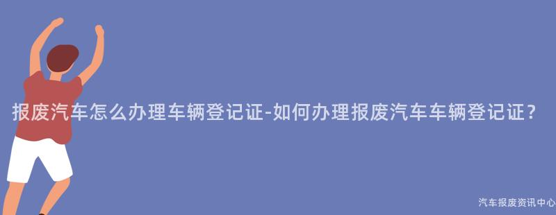 报废汽车怎么办理车辆登记证-如何办理报废汽车车辆登记证？
