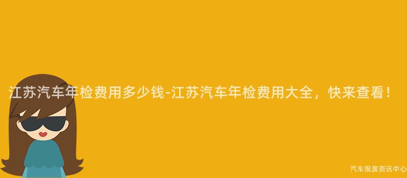 江苏汽车年检费用多少钱-江苏汽车年检费用大全，快来查看！