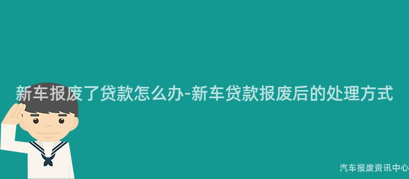 新车报废了贷款怎么办-新车贷款报废后的处理方式