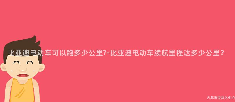 比亚迪电动车可以跑多少公里?-比亚迪电动车续航里程达多少公里？