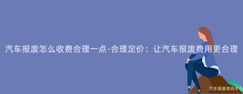 汽车报废怎么收费合理一点-合理定价：让汽车报废费用更合理