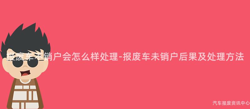 报废车不销户会怎么样处理-报废车未销户后果及处理方法