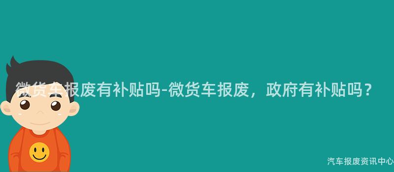 微货车报废有补贴吗-微货车报废，政府有补贴吗？