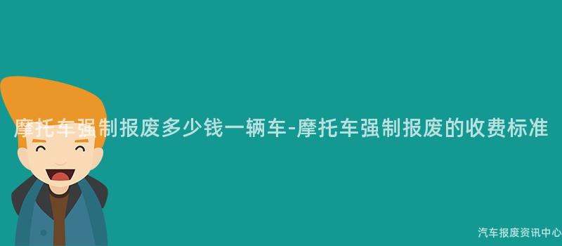 摩托车强制报废多少钱一辆车-摩托车强制报废的收费标准