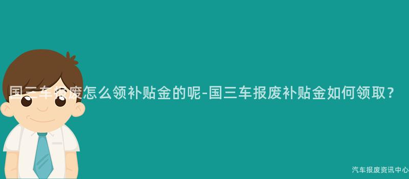 国三车报废怎么领补贴金的呢-国三车报废补贴金如何领取？