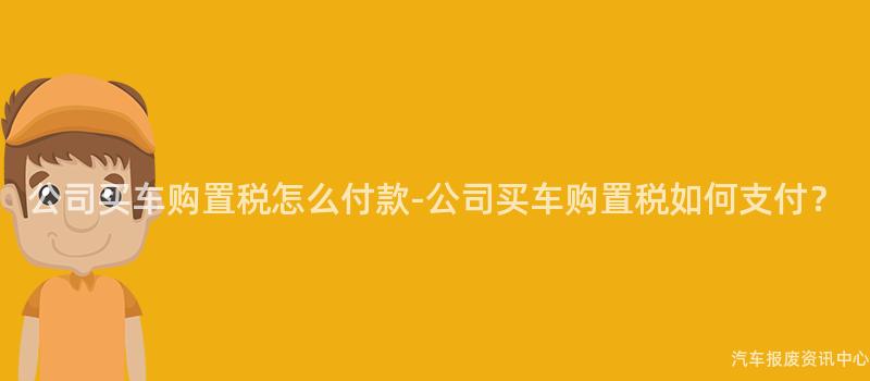 公司买车购置税怎么付款-公司买车购置税如何支付？