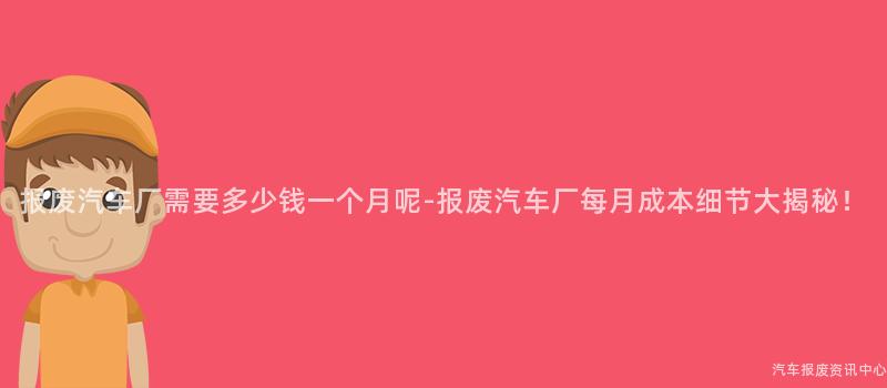 报废汽车厂需要多少钱一个月呢-报废汽车厂每月成本细节大揭秘！