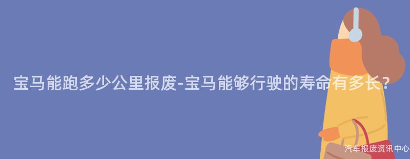 宝马能跑多少公里报废-宝马能够行驶的寿命有多长？