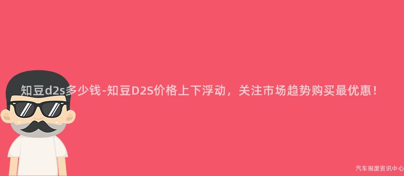 知豆d2s多少钱-知豆D2S价格上下浮动，关注市场趋势购买最优惠！