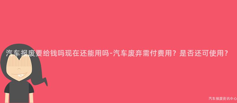 汽车报废要给钱吗现在还能用吗-汽车废弃需付费用？是否还可使用？